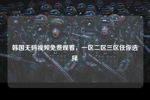 韩国无码视频免费观看，一区二区三区任你选择