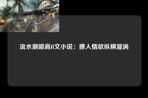 流水潮喷高H文小说：撩人情欲纵横漩涡