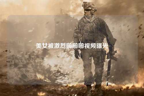 美女被激烈啪啪啪视频曝光