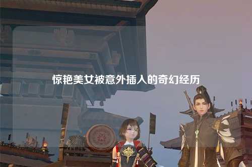 惊艳美女被意外插入的奇幻经历