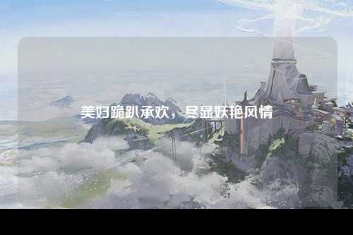 美妇跪趴承欢，尽显妖艳风情