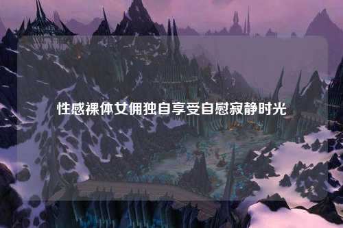 性感裸体女佣独自享受自慰寂静时光
