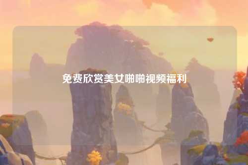 免费欣赏美女啪啪视频福利