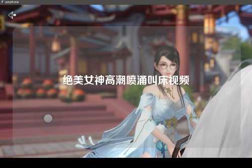 绝美女神高潮喷涌叫床视频