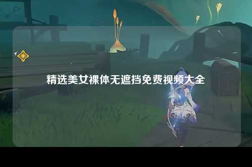 精选美女裸体无遮挡免费视频大全