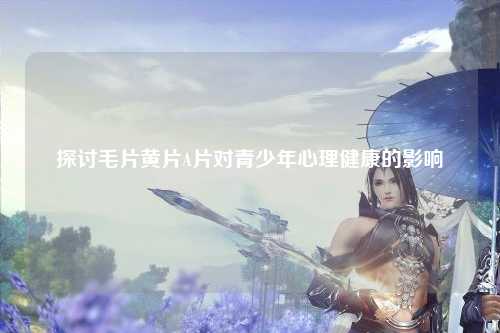 探讨毛片黄片A片对青少年心理健康的影响