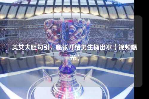 美女大胆勾引，腿张开给男生桶出水【视频曝光】
