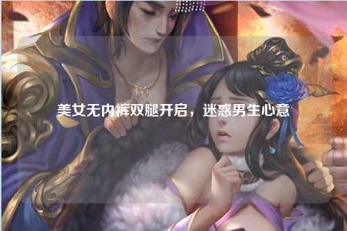 美女无内裤双腿开启，迷惑男生心意