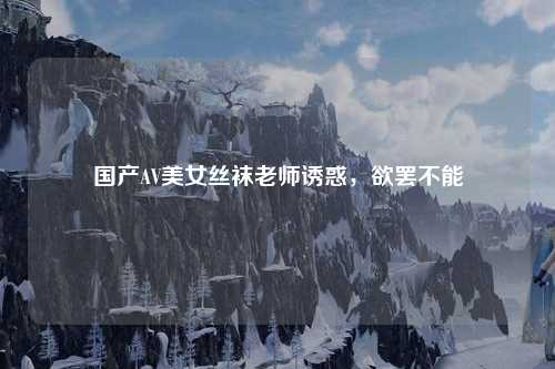 国产AV美女丝袜老师诱惑，欲罢不能