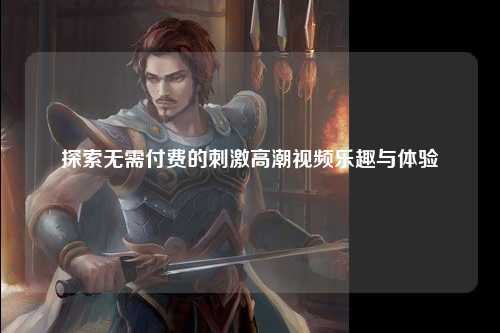 探索无需付费的刺激高潮视频乐趣与体验