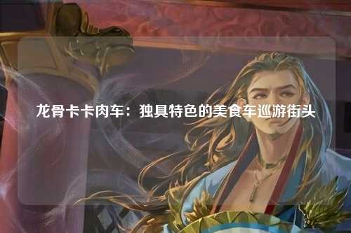 龙骨卡卡肉车：独具特色的美食车巡游街头