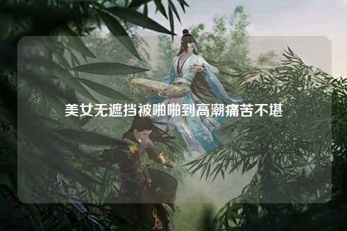美女无遮挡被啪啪到高潮痛苦不堪