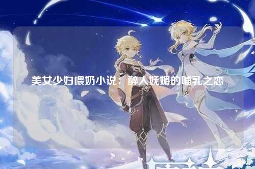 美女少妇喂奶小说：醉人妩媚的哺乳之恋