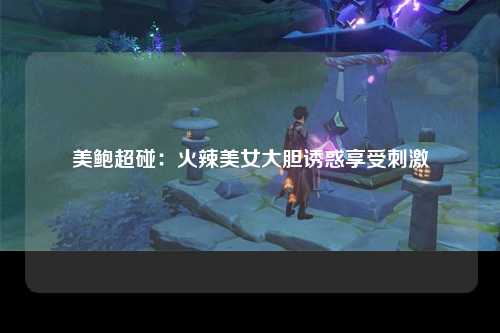 美鲍超碰：火辣美女大胆诱惑享受刺激