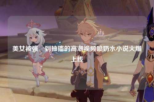 美女被强奷到抽搐的高潮视频喷奶水小说火爆上线