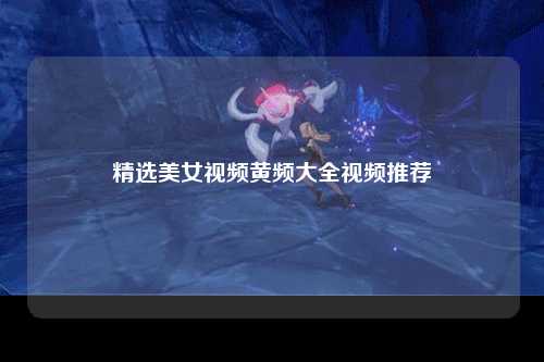 精选美女视频黄频大全视频推荐