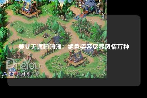 美女无遮啪啪啪：绝色姿容尽显风情万种