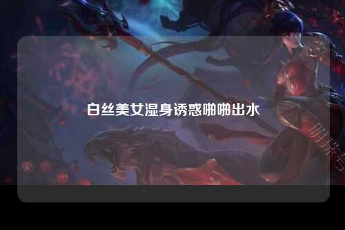 白丝美女湿身诱惑啪啪出水