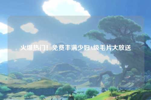 火爆热门！免费丰满少妇A级毛片大放送