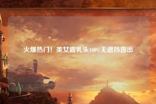 火爆热门！美女露乳头100%无遮挡露出