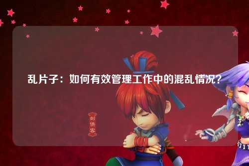 乱片子：如何有效管理工作中的混乱情况？