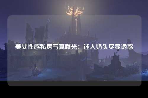 美女性感私房写真曝光：迷人奶头尽显诱惑