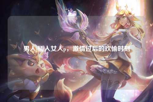 男人j插入女人p，激情过后的欢愉时刻