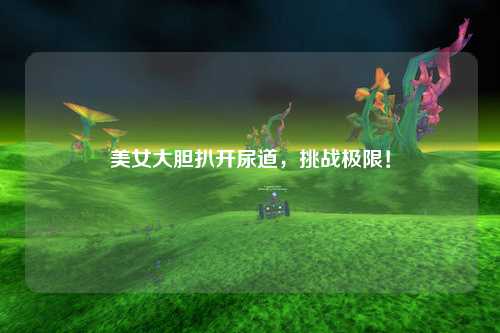 美女大胆扒开尿道，挑战极限！