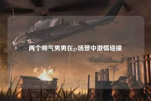 两个帅气男男在gv场景中激情碰撞