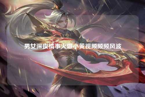 男女深夜情事火爆小黄视频频频风波