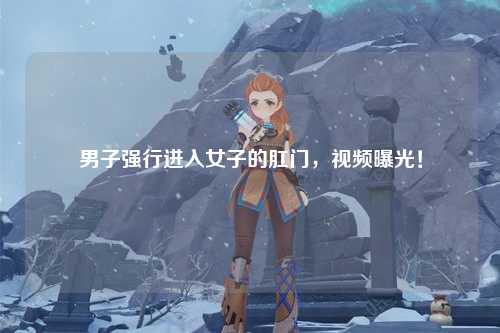 男子强行进入女子的肛门，视频曝光！