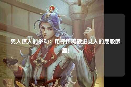 男人惊人的举动：用棒棒糖戳进女人的屁股眼里！