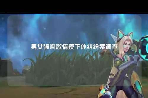 男女强吻激情摸下体纠纷案调查